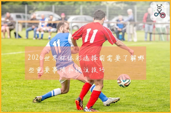 2026世界杯体彩选择前需要了解哪些重要事项和投注技巧